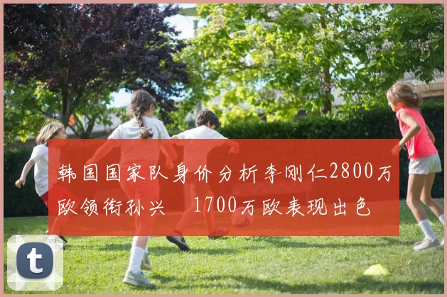 韩国国家队身价分析李刚仁2800万欧领衔孙兴慜1700万欧表现出色