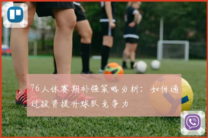 76人休赛期补强策略分析：如何通过投资提升球队竞争力
