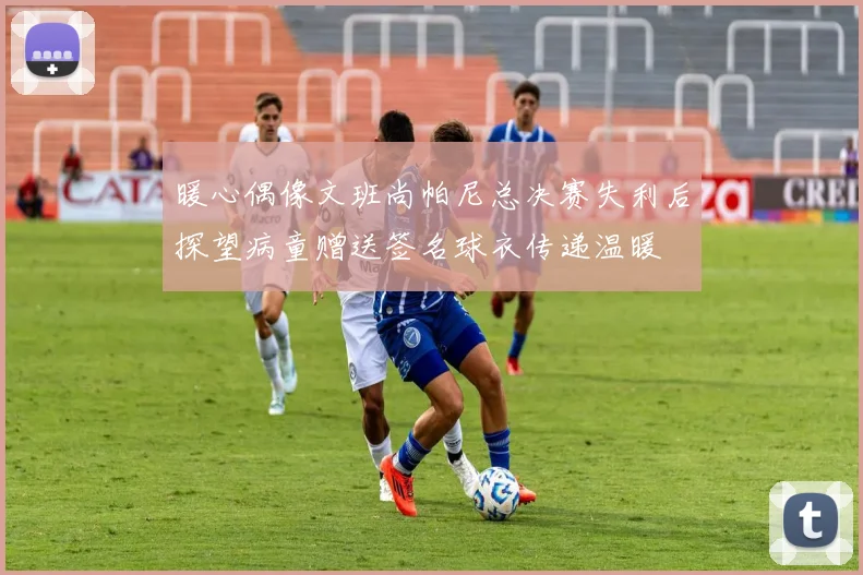 暖心偶像文班尚帕尼总决赛失利后探望病童赠送签名球衣传递温暖