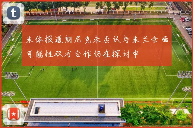 米体报道朗尼克未否认与米兰会面可能性双方合作仍在探讨中