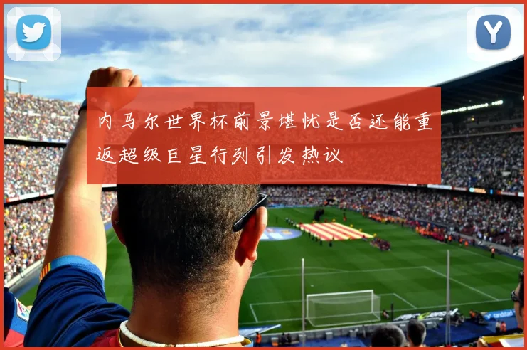 内马尔世界杯前景堪忧是否还能重返超级巨星行列引发热议