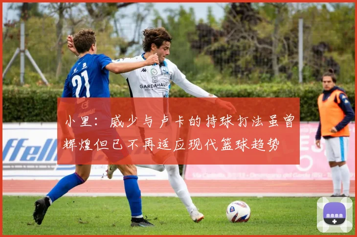 小里：威少与卢卡的持球打法虽曾辉煌但已不再适应现代篮球趋势