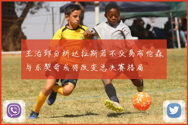 王治郅分析达拉斯若不交易布伦森与东契奇或将改变总决赛格局